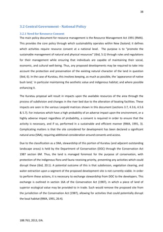 38
188.763, 2013, EIA.
3.2 Central Government - National Policy
3.2.1 Need for Resource Consent
The main policy document for resource management is the Resource Management Act 1991 (RMA).
This provides the core policy through which sustainability operates within New Zealand; it defines
which activities require resource consent at a national level. The purpose is to “promote the
sustainable management of natural and physical resources” (ibid, 5:1) through rules and regulations
for their management while ensuring that individuals are capable of maintaining their social,
economic, and cultural well-being. Thus, any proposed developments may be required to take into
account the protection and preservation of the existing natural character of the land in question
(ibid, 6). In the case of Kuratau, this involves keeping, as much as possible, the ‘appearance of native
bush land,’ in particular maintaining the aesthetic value and indigenous habitat; and where possible
enhancing it.
The Kuratau proposal will result in impacts upon the available resources of the area through the
process of subdivision and changes in the river bed due to the alteration of boating facilities. These
impacts are seen in the various Leopold matrices shown in this document (sections 3.7, 4.3.6, 4.5.6
& 5.7). For instances which have a high probability of an adverse impact upon the environment, or a
highly adverse impact regardless of probability, a consent is required in order to ensure that the
activity is necessary, and if so, performed in a sustainable and efficient manner (RMA, 1991, 3).
Complicating matters is that the site considered for development has been declared a significant
natural area (SNA), requiring additional consideration around consents and access.
Due to the classification as a SNA, stewardship of this portion of Kuratau (and adjacent outstanding
landscape areas) is held by the Department of Conservation (DOC) through the Conservation Act
1987 section 6M. Thus, the land is managed foremost for the purpose of conservation, with
protection of the indigenous flora and fauna receiving priority, preventing any activities which could
disrupt these (ibid, 20:1). A potential outcome of this is that subdivision, vegetation clearing, and
water extraction upon a segment of the proposed development site is not currently viable. In order
to perform these actions, it is necessary to exchange stewardship from DOC to the developers. This
exchange is outlined in section 16A of the Conservation Act (1987), in which a piece of land of
superior ecological value may be provided to in trade. Such would remove the proposed site from
the jurisdiction of the Conservation Act (1987), allowing for activities that could potentially disrupt
the local habitat (RMA, 1991, 26:4).
 
