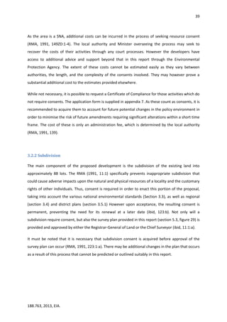 39
188.763, 2013, EIA.
As the area is a SNA, additional costs can be incurred in the process of seeking resource consent
(RMA, 1991, 149ZD:1-4). The local authority and Minister overseeing the process may seek to
recover the costs of their activities through any court processes. However the developers have
access to additional advice and support beyond that in this report through the Environmental
Protection Agency. The extent of these costs cannot be estimated easily as they vary between
authorities, the length, and the complexity of the consents involved. They may however prove a
substantial additional cost to the estimates provided elsewhere.
While not necessary, it is possible to request a Certificate of Compliance for those activities which do
not require consents. The application form is supplied in appendix 7. As these count as consents, it is
recommended to acquire them to account for future potential changes in the policy environment in
order to minimise the risk of future amendments requiring significant alterations within a short time
frame. The cost of these is only an administration fee, which is determined by the local authority
(RMA, 1991, 139).
3.2.2 Subdivision
The main component of the proposed development is the subdivision of the existing land into
approximately 88 lots. The RMA (1991, 11:1) specifically prevents inappropriate subdivision that
could cause adverse impacts upon the natural and physical resources of a locality and the customary
rights of other individuals. Thus, consent is required in order to enact this portion of the proposal,
taking into account the various national environmental standards (Section 3.3), as well as regional
(section 3.4) and district plans (section 3.5.1) However upon acceptance, the resulting consent is
permanent, preventing the need for its renewal at a later date (ibid, 123:b). Not only will a
subdivision require consent, but also the survey plan provided in this report (section 5.3, figure 29) is
provided and approved by either the Registrar-General of Land or the Chief Surveyor (ibid, 11:1:a).
It must be noted that it is necessary that subdivision consent is acquired before approval of the
survey plan can occur (RMA, 1991, 223:1:a). There may be additional changes in the plan that occurs
as a result of this process that cannot be predicted or outlined suitably in this report.
 