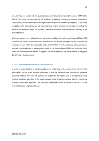 41
188.763, 2013, EIA.
area. As shown in section 5.3, this esplanade exceeds the twenty meter width required (RMA, 1991,
230:3). Thus, some compensation for the developer is available for any such area that exceeds this
requirement, with the developer receiving the interest upon the land thusly used (ibid, 237E; 237H).
In addition, the wetland reserve will also contribute to this financial compensation providing the
value of the land upon which it is situated. These will somewhat mitigate the costs involved in the
consent process.
With the creation of an esplanade, there are however, additional requirements imposed (RMA, 1991,
Schedule 10). It must be stipulated that individuals do not wilfully endanger, disturb, or annoy any
structure or user within the esplanade (ibid). Also that fire, firearms, camping, taking animals or
vehicles, removing plants, or laying poison outside of the Biosecurity Act 1993 is not permitted (ibid).
These are relatively simple matters to signpost and associated costs are anticipated to be negligible
3.2.3.4 Future Measurements
3.2.3.4 Condition to Provide Future Measurements
In order to assess whether or not the subdivision is conforming to the requirements set out in the
RMA (1991) or any other imposed conditions, it may be requested that information gathering
exercises continue after consent approval. As responsible developers, and as the proposal would
create a significant alteration of the existing environment, it is recommended that this monitoring
process is performed regardless. The necessary framework for this is set out in section 6.0 in the
form of a ten year longitudinal study.
 
