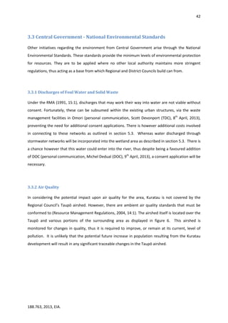 42
188.763, 2013, EIA.
3.3 Central Government - National Environmental Standards
Other initiatives regarding the environment from Central Government arise through the National
Environmental Standards. These standards provide the minimum levels of environmental protection
for resources. They are to be applied where no other local authority maintains more stringent
regulations, thus acting as a base from which Regional and District Councils build can from.
3.3.1 Discharges of Foul Water and Solid Waste
Under the RMA (1991, 15:1), discharges that may work their way into water are not viable without
consent. Fortunately, these can be subsumed within the existing urban structures, via the waste
management facilities in Omori (personal communication, Scott Devonport (TDC), 8th
April, 2013),
preventing the need for additional consent applications. There is however additional costs involved
in connecting to these networks as outlined in section 5.3. Whereas water discharged through
stormwater networks will be incorporated into the wetland area as described in section 5.3. There is
a chance however that this water could enter into the river, thus despite being a favoured addition
of DOC (personal communication, Michel Dedual (DOC), 9th
April, 2013), a consent application will be
necessary.
3.3.2 Air Quality
In considering the potential impact upon air quality for the area, Kuratau is not covered by the
Regional Council’s Taupō airshed. However, there are ambient air quality standards that must be
conformed to (Resource Management Regulations, 2004, 14:1). The airshed itself is located over the
Taupō and various portions of the surrounding area as displayed in figure 6. This airshed is
monitored for changes in quality, thus it is required to improve, or remain at its current, level of
pollution. It is unlikely that the potential future increase in population resulting from the Kuratau
development will result in any significant traceable changes in the Taupō airshed.
 