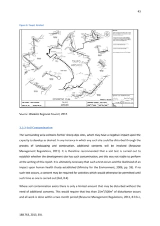 43
188.763, 2013, EIA.
Figure 6: Taupō Airshed
Source: Waikato Regional Council, 2012.
3.3.3 Soil Contamination
The surrounding area contains former sheep dips sites, which may have a negative impact upon the
capacity to develop as desired. In any instance in which any such site could be disturbed through the
process of landscaping and construction, additional consents will be involved (Resource
Management Regulations, 2011). It is therefore recommended that a soil test is carried out to
establish whether the development site has such contamination, yet this was not viable to perform
at the writing of this report. It is ultimately necessary that such a test occurs and the likelihood of an
impact upon human health thusly established (Ministry for the Environment, 2006, pp. 26). If no
such test occurs, a consent may be required for activities which would otherwise be permitted until
such time as one is carried out (ibid, 8:4).
Where soil contamination exists there is only a limited amount that may be disturbed without the
need of additional consents. This would require that less than 25m3
/500m2
of disturbance occurs
and all work is done within a two month period (Resource Management Regulations, 2011, 8:3:b-c,
 