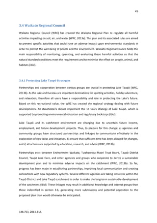 45
188.763, 2013, EIA.
3.4 Waikato Regional Council
Waikato Regional Council (WRC) has created the Waikato Regional Plan to regulate all harmful
activities impacting on soil, air, and water (WRC, 2013a). This plan and its associated rules are aimed
to prevent specific activities that could have an adverse impact upon environmental standards in
order to protect the well-being of people and the environment. Waikato Regional Council holds the
main responsibility of monitoring, operating, and evaluating these harmful activities so that the
natural standard conditions meet the requirement and to minimise the effect on people, animal, and
habitats (ibid).
3.4.1 Protecting Lake Taupō Strategies
Partnerships and cooperation between various groups are crucial in protecting Lake Taupō (WRC,
2013b). As the lake and Kuratau are important destinations for sporting activities, holiday adventure,
and relaxation; therefore all users have a responsibility and role in protecting the Lake’s future.
Based on this recreational value, the WRC has created the regional strategy dealing with future
developments. All stakeholders should implement the 15 years strategy of Lake Taupō, which is
supported by promoting environmental education and regulatory backstops (ibid).
Lake Taupō and its catchment environment are changing due to uncertain future income,
employment, and future development projects. Thus, to prepare for this change: a) agencies and
community groups have structured partnerships and linkages to communicate effectively in the
exploration of new ideas and initiatives, b) ensure that sufficient time has been allowed for changes,
and c) all actions are supported by education, research, and advice (WRC, 2013b).
Partnerships exist between Environment Waikato, Tuwharetoa Maori Trust Board, Taupō District
Council, Taupō Lake Care, and other agencies and groups who cooperate to derive a sustainable
development plan and to minimise adverse impacts on the catchment (WRC, 2013b). So far,
progress has been made in establishing partnerships, improving local communication and creating
connections with new regulatory systems. Several different agencies are taking initiatives within the
Taupō District and Lake Taupō catchment in order to make the long-term sustainable development
of the catchment (ibid). These linkages may result in additional knowledge and interest groups than
those indentified in section 3.6, generating more submissions and potential opposition to the
proposed plan than would otherwise be anticipated.
 