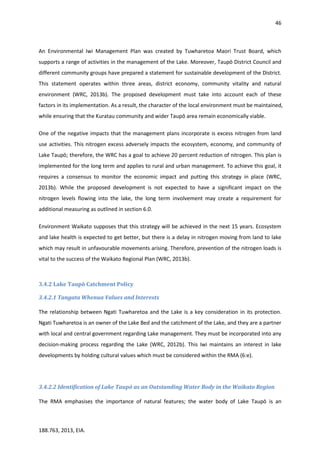46
188.763, 2013, EIA.
An Environmental Iwi Management Plan was created by Tuwharetoa Maori Trust Board, which
supports a range of activities in the management of the Lake. Moreover, Taupō District Council and
different community groups have prepared a statement for sustainable development of the District.
This statement operates within three areas, district economy, community vitality and natural
environment (WRC, 2013b). The proposed development must take into account each of these
factors in its implementation. As a result, the character of the local environment must be maintained,
while ensuring that the Kuratau community and wider Taupō area remain economically viable.
One of the negative impacts that the management plans incorporate is excess nitrogen from land
use activities. This nitrogen excess adversely impacts the ecosystem, economy, and community of
Lake Taupō; therefore, the WRC has a goal to achieve 20 percent reduction of nitrogen. This plan is
implemented for the long term and applies to rural and urban management. To achieve this goal, it
requires a consensus to monitor the economic impact and putting this strategy in place (WRC,
2013b). While the proposed development is not expected to have a significant impact on the
nitrogen levels flowing into the lake, the long term involvement may create a requirement for
additional measuring as outlined in section 6.0.
Environment Waikato supposes that this strategy will be achieved in the next 15 years. Ecosystem
and lake health is expected to get better, but there is a delay in nitrogen moving from land to lake
which may result in unfavourable movements arising. Therefore, prevention of the nitrogen loads is
vital to the success of the Waikato Regional Plan (WRC, 2013b).
3.4.2 Lake Taupō Catchment Policy
3.4.2.1 Tangata Whenua Values and Interests
The relationship between Ngati Tuwharetoa and the Lake is a key consideration in its protection.
Ngati Tuwharetoa is an owner of the Lake Bed and the catchment of the Lake, and they are a partner
with local and central government regarding Lake management. They must be incorporated into any
decision-making process regarding the Lake (WRC, 2012b). This Iwi maintains an interest in lake
developments by holding cultural values which must be considered within the RMA (6:e).
3.4.2.2 Identification of Lake Taupō as an Outstanding Water Body in the Waikato Region
The RMA emphasises the importance of natural features; the water body of Lake Taupō is an
 