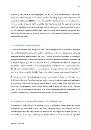 47
188.763, 2013, EIA.
outstanding natural feature in the Region (WRC, 2012b). The values and characteristics listed in the
policy are exceptionally high in Lake Taupō and its surrounding margins, inflowing streams and
wetlands. In addition, the 2020 Taupō-nui-a-Tia Action Plan identifies the Lake and its catchment as
having a number of aspects highly valued by Ngati Tuwharetoa and the wider community. By
identifying Lake Taupō as an outstanding water body, an appropriate recognition can be afforded to
it in all aspects of management (ibid). Such may create more than anticipated consultation with
additional interest groups and potential opposition and consents needed due to the impact upon
social and cultural values.
3.4.2.3 Phosphorus and Water Quality
In addition to nitrogen levels, the plan includes controls on phosphorus so to minimise discharges
from land and not affect future water quality in Lake Taupō. At this time, phosphorus is not having
an adverse effect on water quality in Lake Taupō. Currently, phosphorus is managed by landowners
and agencies to protect riparian areas and control soil erosion which has reduced the immediate risk
of negative impacts upon the lake. However, there is an interrelationship between nitrogen and
phosphorus which means that an increase in phosphorus could threaten lake water quality (WRC,
2012b). Additional costs could thus be imposed upon the development in the future for phosphorus
control, so it is recommended that a Certificate of Compliance is acquired, as provided in appendix 7.
There is a wastewater standard applying to nitrogen and phosphorus should meet the requirement
of the Near-shore Zone. This is to ensure new work on site and the community domestic wastewater
system in Lake Taupō are protected and have no negative impact to algal slimes, weed growth and
health risks. The wastewater systems should also not located within 200 meters of the Lake edge
(WRC, 2012b). As wastewater is anticipated to be incorporated into the existing utility systems, this
is not anticipated to create additional restrictions upon the proposed development.
3.4.3 Approaches to Resource Management Policy- (Land and Soil)
The removal of vegetation has the potential to lead to accelerated erosion, which will require
management and monitoring by WRC. This policy specifically focuses on substances that could
contaminate soil or water. The Hazardous Substances and New Organisms Act 1996 provides key
controls for use in the region. WRC requires that the effects of soil disturbance and vegetation
 