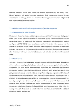 48
188.763, 2013, EIA.
clearance in high-risk erosion areas, such as the proposed development site, are minimal (WRC,
2012a). Moreover, this policy encourages appropriate land management practices through
environmental education, guidelines and incentives which may provide some more mitigation of
costs associated with the required consents.
3.4.4 Approaches to Resource Management Policy- (Water Management)
3.4.4.1 Management of Water Resources
Management of water bodies can assist a range of water use activities. The intent is to classify water
bodies based on their use values and maintain overall water quality. Natural character of lakes and
rivers receive priority for preservation and protection, shielding them from inappropriate use and
developments (WRC, 2012b). It also benefits communities that use the water resources and the
diversity of aquatic and riparian habitat. Native fish and existing aquatic ecosystem are maintained
and taken in to account by the Conservation Strategy (WRC, 2012b). Any development which would
alter these values will require consents to be acquired with potential consultation with interested
parties.
3.4.4.2 Water takes
The Council establishes and reviews water takes and minimum flows for surface water bodies which
will be used when assessing authorised water takes and resource consent applications from surface
water bodies. This policy requires the monitoring of any activities that contribute to degradation of
water quality regarding the contaminant assimilative capacity of water bodies (WRC, 2012b). This
policy also aims to protect wetlands and areas of significant indigenous vegetation and habitats of
indigenous fauna. The efficient take and use of water of reasonable domestic or municipal supply is
promoted for sustainable water use; access for the development should be possible through the
currently existing infrastructure network. These are confined however with the requirement of
minimum flows at water harvesting sites, setting allowable flows in order for effective water
management and efficient allocation. To draw additional water beyond this is not viable within the
existing framework, if necessary to extract water from elsewhere, an application for additional
consent will need to be undertaken.
 