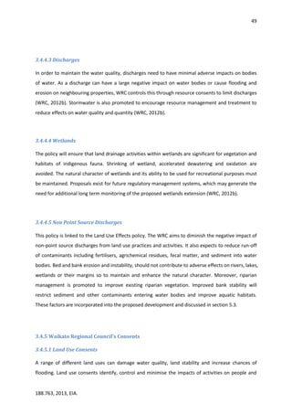 49
188.763, 2013, EIA.
3.4.4.3 Discharges
In order to maintain the water quality, discharges need to have minimal adverse impacts on bodies
of water. As a discharge can have a large negative impact on water bodies or cause flooding and
erosion on neighbouring properties, WRC controls this through resource consents to limit discharges
(WRC, 2012b). Stormwater is also promoted to encourage resource management and treatment to
reduce effects on water quality and quantity (WRC, 2012b).
3.4.4.4 Wetlands
The policy will ensure that land drainage activities within wetlands are significant for vegetation and
habitats of indigenous fauna. Shrinking of wetland, accelerated dewatering and oxidation are
avoided. The natural character of wetlands and its ability to be used for recreational purposes must
be maintained. Proposals exist for future regulatory management systems, which may generate the
need for additional long term monitoring of the proposed wetlands extension (WRC, 2012b).
3.4.4.5 Non Point Source Discharges
This policy is linked to the Land Use Effects policy. The WRC aims to diminish the negative impact of
non-point source discharges from land use practices and activities. It also expects to reduce run-off
of contaminants including fertilisers, agrichemical residues, fecal matter, and sediment into water
bodies. Bed and bank erosion and instability, should not contribute to adverse effects on rivers, lakes,
wetlands or their margins so to maintain and enhance the natural character. Moreover, riparian
management is promoted to improve existing riparian vegetation. Improved bank stability will
restrict sediment and other contaminants entering water bodies and improve aquatic habitats.
These factors are incorporated into the proposed development and discussed in section 5.3.
3.4.5 Waikato Regional Council's Consents
3.4.5.1 Land Use Consents
A range of different land uses can damage water quality, land stability and increase chances of
flooding. Land use consents identify, control and minimise the impacts of activities on people and
 