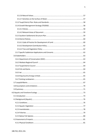 5
188.763, 2013, EIA.
3.5.2.6 Natural Values...............................................................................................................57
3.5.2.7 Activities on the Surface of Water................................................................................57
3.5.3 Taupō District Plan: Rules and Standards ............................................................................58
3.5.4 Growth Management Strategy (TD2050) ............................................................................58
3.5.4.1 Policies ..........................................................................................................................58
3.5.4.2 Relevant Areas of Document ........................................................................................59
3.5.5 Southern Settlements Structure Plan ..................................................................................59
3.5.6 District Policies.....................................................................................................................60
3.5.6.1 Code of Practice for Development of Land...................................................................60
3.5.6.2 Development Contribution Policy.................................................................................62
3.5.6.3 Tree and Vegetation Policy...........................................................................................62
3.5.7 Specific Subdivision Applications and Consents ..................................................................63
3.6 Stakeholders ...............................................................................................................................63
3.6.1 Department of Conservation (DOC).....................................................................................63
3.6.2 Waikato Regional Council ....................................................................................................64
3.6.3 Taupō District Council..........................................................................................................64
3.6.4 Fish and Game......................................................................................................................64
3.6.5 Iwi.........................................................................................................................................65
3.6.6 King Country Energy Limited................................................................................................65
3.6.7 Existing Landowners ............................................................................................................65
3.7 Leopold Matrix............................................................................................................................67
3.8 Assumptions and Limitations......................................................................................................70
3.9 Summary.....................................................................................................................................71
4.0 Aquatic and Foreshore Ecology ......................................................................................................73
4.1 Introduction ................................................................................................................................73
4.2 Background (Aquatic)..................................................................................................................76
4.2.1 Conditions ............................................................................................................................76
4.2.2 Aquatic Vegetation ..............................................................................................................77
4.2.3 Invertebrates........................................................................................................................78
4.2.4 Fisheries ...............................................................................................................................79
4.2.5 Native Fish Species...............................................................................................................80
4.3 Assessment of impacts................................................................................................................81
4.3.1 Physical Conditions ..............................................................................................................81
 
