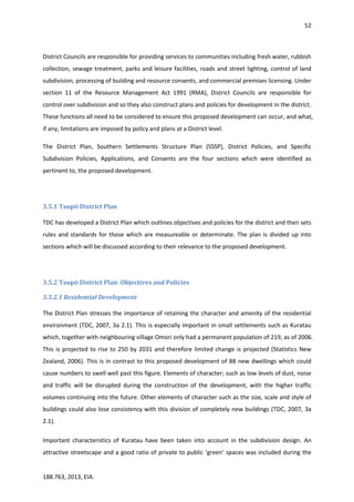52
188.763, 2013, EIA.
District Councils are responsible for providing services to communities including fresh water, rubbish
collection, sewage treatment, parks and leisure facilities, roads and street lighting, control of land
subdivision, processing of building and resource consents, and commercial premises licensing. Under
section 11 of the Resource Management Act 1991 (RMA), District Councils are responsible for
control over subdivision and so they also construct plans and policies for development in the district.
These functions all need to be considered to ensure this proposed development can occur, and what,
if any, limitations are imposed by policy and plans at a District level.
The District Plan, Southern Settlements Structure Plan (SSSP), District Policies, and Specific
Subdivision Policies, Applications, and Consents are the four sections which were identified as
pertinent to, the proposed development.
3.5.1 Taupō District Plan
TDC has developed a District Plan which outlines objectives and policies for the district and then sets
rules and standards for those which are measureable or determinate. The plan is divided up into
sections which will be discussed according to their relevance to the proposed development.
3.5.2 Taupō District Plan: Objectives and Policies
3.5.2.1 Residential Development
The District Plan stresses the importance of retaining the character and amenity of the residential
environment (TDC, 2007, 3a 2.1). This is especially important in small settlements such as Kuratau
which, together with neighbouring village Omori only had a permanent population of 219, as of 2006.
This is projected to rise to 250 by 2031 and therefore limited change is projected (Statistics New
Zealand, 2006). This is in contrast to this proposed development of 88 new dwellings which could
cause numbers to swell well past this figure. Elements of character; such as low levels of dust, noise
and traffic will be disrupted during the construction of the development, with the higher traffic
volumes continuing into the future. Other elements of character such as the size, scale and style of
buildings could also lose consistency with this division of completely new buildings (TDC, 2007, 3a
2.1).
Important characteristics of Kuratau have been taken into account in the subdivision design. An
attractive streetscape and a good ratio of private to public ‘green’ spaces was included during the
 