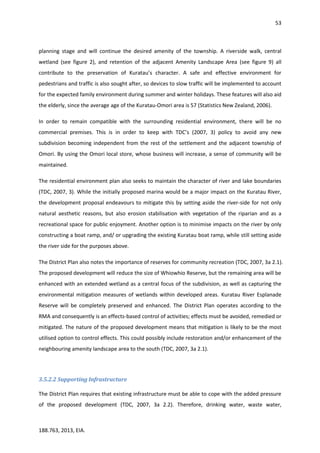 53
188.763, 2013, EIA.
planning stage and will continue the desired amenity of the township. A riverside walk, central
wetland (see figure 2), and retention of the adjacent Amenity Landscape Area (see figure 9) all
contribute to the preservation of Kuratau’s character. A safe and effective environment for
pedestrians and traffic is also sought after, so devices to slow traffic will be implemented to account
for the expected family environment during summer and winter holidays. These features will also aid
the elderly, since the average age of the Kuratau-Omori area is 57 (Statistics New Zealand, 2006).
In order to remain compatible with the surrounding residential environment, there will be no
commercial premises. This is in order to keep with TDC’s (2007, 3) policy to avoid any new
subdivision becoming independent from the rest of the settlement and the adjacent township of
Omori. By using the Omori local store, whose business will increase, a sense of community will be
maintained.
The residential environment plan also seeks to maintain the character of river and lake boundaries
(TDC, 2007, 3). While the initially proposed marina would be a major impact on the Kuratau River,
the development proposal endeavours to mitigate this by setting aside the river-side for not only
natural aesthetic reasons, but also erosion stabilisation with vegetation of the riparian and as a
recreational space for public enjoyment. Another option is to minimise impacts on the river by only
constructing a boat ramp, and/ or upgrading the existing Kuratau boat ramp, while still setting aside
the river side for the purposes above.
The District Plan also notes the importance of reserves for community recreation (TDC, 2007, 3a 2.1).
The proposed development will reduce the size of Whiowhio Reserve, but the remaining area will be
enhanced with an extended wetland as a central focus of the subdivision, as well as capturing the
environmental mitigation measures of wetlands within developed areas. Kuratau River Esplanade
Reserve will be completely preserved and enhanced. The District Plan operates according to the
RMA and consequently is an effects-based control of activities; effects must be avoided, remedied or
mitigated. The nature of the proposed development means that mitigation is likely to be the most
utilised option to control effects. This could possibly include restoration and/or enhancement of the
neighbouring amenity landscape area to the south (TDC, 2007, 3a 2.1).
3.5.2.2 Supporting Infrastructure
The District Plan requires that existing infrastructure must be able to cope with the added pressure
of the proposed development (TDC, 2007, 3a 2.2). Therefore, drinking water, waste water,
 