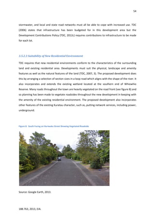 54
188.763, 2013, EIA.
stormwater, and local and state road networks must all be able to cope with increased use. TDC
(2006) states that infrastructure has been budgeted for in this development area but the
Development Contributions Policy (TDC, 2012c) requires contributions to infrastructure to be made
for each lot.
3.5.2.3 Suitability of New Residential Environment
TDC requires that new residential environments conform to the characteristics of the surrounding
land and existing residential area. Developments must suit the physical, landscape and amenity
features as well as the natural features of the land (TDC, 2007, 3). The proposed development does
this by arranging a selection of section sizes in a loop road which aligns with the shape of the river. It
also incorporates and extends the existing wetland located at the southern end of Whiowhio
Reserve. Many roads throughout the town are heavily vegetated on the road front (see figure 8) and
so planning has been made to vegetate roadsides throughout the new development in keeping with
the amenity of the existing residential environment. The proposed development also incorporates
other features of the existing Kuratau character, such as, putting network services, including power,
underground.
Figure 8: South Facing on Huriwaka Street Showing Vegetated Roadside
Source: Google Earth, 2013.
 