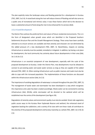 55
188.763, 2013, EIA.
The plan explicitly notes the landscape values and flooding potential for a development in Kuratau
(TDC, 2007, 3a 2.4). A raised bank along the river will reduce chance of flooding and will also serve as
a public area of recreational and intrinsic value. It was these factors which led to the decision to
leave a substantial amount of land along the river to be enhanced for its services (ibid).
3.5.2.4 Land Development
The District Plan outlines the preferred form and nature of future residential environments. This is in
the form of designated urban growth areas which are identified in the Proposed Southern
Settlements Structure Plan and the Growth Management Strategy. These areas have been carefully
selected so to ensure services are available and that amenity and character are not diminished by
the added pressure of a new development (TDC, 2007, 3). Nevertheless, impacts on existing
infrastructure or amenity must be avoided, remedied or mitigated. In addition, by having a set place
for development, the local community has certainty about future developments in their area (ibid,
3e 2.1 & 3e 2.2)
Infrastructure is an essential component of new development, especially with the scale of the
proposed development at Kuratau. Under the District Plan, new developments must be allowed to
connect to pre-existing water and waste water services as long as they are capable of the added
demand (TDC, 2007, 3). Other existing infrastructure such as public reserves and roads must also be
able to cope with the increased population. The implementation of these functions are discussed
within the infrastructure section (ibid, 3e 2.3).
The importance of avoiding degradation of waterways is stressed throughout the plan (TDC, 2007, 3).
The management of waste water and stormwater has been developed in a way which recognises
this importance and a plan has been created accordingly. Waste water can be connected to existing
infrastructure (ibid, 2012b), while stormwater will be directed to the wetland which will be
established near the centre of the development (see figure 34).
Degradation of amenity values and environment quality must also be avoided. Street side vegetation,
public access ways to the Kuratau River Esplanade Reserve and wetland, the enhanced stand of
vegetation backing the subdivision, and a variety of lot sizes with non-linear roads all contribute to
the amenity of the proposed development and Kuratau township as a whole (TDC, 2007, 3e 2.4 & 3e
2.5)
 