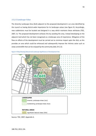 56
188.763, 2013, EIA.
3.5.2.5 Landscape Value
The Amenity Landscape Area (ALA) adjacent to the proposed development is an area identified by
the council as having district-wide importance for its landscape values (see figure 9). Accordingly,
new subdivisions must be located and designed in a way which maintains these attributes (TDC,
2007, 3). The proposed development achieves this by avoiding the area, instead developing on the
adjacent land which has not been recognised as a landscape area of importance. Mitigation of the
flow on effects of the development must be carried out to minimise impact upon the ALA, as this
provides an area which could be enhanced and subsequently improve the intrinsic value such as
views and birdlife that can be enjoyed by the community (ibid, 3h 2.2).
Figure 9: Map Showing Natural and Landscape Significance of Development Site
Source: TDC, 2007, Appendix A.
 