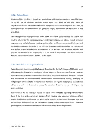 57
188.763, 2013, EIA.
3.5.2.6 Natural Values
Under the RMA 1991, District Councils are required to provide for the protection of natural heritage.
To do this, TDC has identified Significant Natural Areas (SNA) which has then had a range of
objectives and policies set upon them to ensure their proper sustainable management (TDC, 2007, 3).
While protection and enhancement are generally sought, development of these areas is not
prohibited.
The entire proposed development falls within a SNA and so SNA applicable under the District Plan
must be adhered to. This includes avoiding, remedying or mitigating any adverse impacts on native
vegetation and ecological values, including significant flora and fauna, naturalness, biodiversity and
life-supporting capacity. Mitigation of the effects of this development will include the extension of
the wetland in Whiowhio Reserve, enhancement of the Kuratau River Esplanade Reserve, and
possible enhancement of the neighbouring ALA. The effects of development upon these ecological
features are covered in section 4.3 and 4.5 of this report.
3.5.2.7 Activities on the Surface of Water
Water bodies are largely managed by Regional Councils under the RMA. However, TDC has set some
objectives and policies which complement existing legislation. The protection of natural character
and environmental values are highlighted as important components of the plan. The policy requires
that maintenance and enhancement of the landscape is performed while avoiding, remedying, or
mitigating any adverse effects. Therefore, since the marina and regular dredging may cause adverse
effects to a number of these natural values, the escalation of costs to remedy and mitigate may
prove restrictive.
Remediation of the site area could include, but would not be limited to, replanting of the northern
bank of the river, and ensuring safe passage of fish including trout upstream. Mitigation of the
marina development could include, but would not be limited to, enhancement of the river upstream
of the marina, so to provide for the species which may be affected by the construction. This would
provide protection and enhancement of other areas which have a similar significance.
 