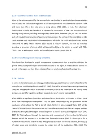 58
188.763, 2013, EIA.
3.5.3 Taupō District Plan: Rules and Standards
Many of the actions required for the proposed plan are classified as restricted discretionary activities.
This includes, the clearance of vegetation at the development site because the site is within a SNA
and more than 1% of the total area is being altered (TDC, 2007, 4e 6.1). The subdivision
development including earthworks as it involves the construction of new, and the extension of
existing, utility services; including drinking water, waste water, and roads (ibid, 4a 3.3). The marina
as it will include the construction of a permanent structure on the surface of the water (ibid, 4e 8.2).
Lastly, any new road construction in the development falls under the restricted discretionary activity
label (ibid, 4e 14.6). These activities each require a resource consent, and will be evaluated
according to a number of criteria which will assess the ability of the activity to comply with TDC’s
District Plan, as well as other policies and plans legislated by the council (ibid, 4).
3.5.4 Growth Management Strategy (TD2050)
The district has developed a growth management strategy which aims to provide guidelines for
growth without compromising the environmental quality of the region. It first establishes policies for
growth in the region and then delves into specific areas which are of use to different parties.
3.5.4.1 Policies
In terms of district character, the strategy aims to encourage growth in areas which will reinforce the
strengths and individuality of each area (TDC, 2006). This will be achieved by conveying the existing
unity and strengths of Kuratau to the new subdivision; such as the extension of the holiday home
atmosphere, plentiful vegetation and easy access to the area’s natural features (ibid).
When looking at significant landscapes and natural areas, the strategy is intended to protect these
areas from inappropriate development. This has been acknowledged by the placement of the
subdivision which allows the ALA to be left intact. While it is acknowledged that a SNA will be
cleared of vegetation and then constructed on, it must be recognised that there are varying qualities
of this SNA throughout the region and development is allowed as long as mitigation occurs (TDC,
2007, 3). This is planned through the extension and enhancement of the wetland in Whiowhio
Reserve and of the vegetation in Kuratau River Esplanade Reserve (ibid, 2). Open spaces for a
number of uses are also part of TD2050. They provide recreation and leisure activities, breaking up
of urban areas, and contribute towards the urban form of the subdivision (TDC, 2006). The
 