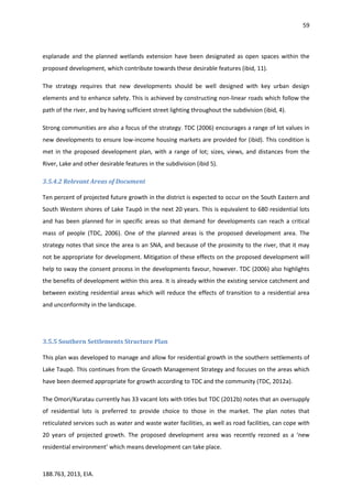 59
188.763, 2013, EIA.
esplanade and the planned wetlands extension have been designated as open spaces within the
proposed development, which contribute towards these desirable features (ibid, 11).
The strategy requires that new developments should be well designed with key urban design
elements and to enhance safety. This is achieved by constructing non-linear roads which follow the
path of the river, and by having sufficient street lighting throughout the subdivision (ibid, 4).
Strong communities are also a focus of the strategy. TDC (2006) encourages a range of lot values in
new developments to ensure low-income housing markets are provided for (ibid). This condition is
met in the proposed development plan, with a range of lot; sizes, views, and distances from the
River, Lake and other desirable features in the subdivision (ibid 5).
3.5.4.2 Relevant Areas of Document
Ten percent of projected future growth in the district is expected to occur on the South Eastern and
South Western shores of Lake Taupō in the next 20 years. This is equivalent to 680 residential lots
and has been planned for in specific areas so that demand for developments can reach a critical
mass of people (TDC, 2006). One of the planned areas is the proposed development area. The
strategy notes that since the area is an SNA, and because of the proximity to the river, that it may
not be appropriate for development. Mitigation of these effects on the proposed development will
help to sway the consent process in the developments favour, however. TDC (2006) also highlights
the benefits of development within this area. It is already within the existing service catchment and
between existing residential areas which will reduce the effects of transition to a residential area
and unconformity in the landscape.
3.5.5 Southern Settlements Structure Plan
This plan was developed to manage and allow for residential growth in the southern settlements of
Lake Taupō. This continues from the Growth Management Strategy and focuses on the areas which
have been deemed appropriate for growth according to TDC and the community (TDC, 2012a).
The Omori/Kuratau currently has 33 vacant lots with titles but TDC (2012b) notes that an oversupply
of residential lots is preferred to provide choice to those in the market. The plan notes that
reticulated services such as water and waste water facilities, as well as road facilities, can cope with
20 years of projected growth. The proposed development area was recently rezoned as a ‘new
residential environment’ which means development can take place.
 