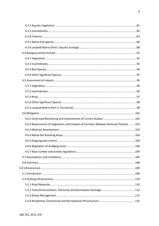 6
188.763, 2013, EIA.
4.3.2 Aquatic Vegetation ..............................................................................................................81
4.3.3 Invertebrates........................................................................................................................82
4.3.4 Fisheries ...............................................................................................................................83
4.3.5 Native fish species................................................................................................................86
4.3.6 Leopold Matrix (Part1: Aquatic Ecology) .............................................................................88
4.4 Background (terrestrial)..............................................................................................................91
4.4.1 Vegetation............................................................................................................................91
4.4.2 Invertebrates........................................................................................................................92
4.4.3 Bird Species..........................................................................................................................94
4.4.4 Other Significant Species .....................................................................................................95
4.5 Assessment of impacts................................................................................................................96
4.5.1 Vegetation............................................................................................................................96
4.5.2 Invertebrates........................................................................................................................96
4.5.3 Birds .....................................................................................................................................97
4.5.4 Other Significant Species .....................................................................................................98
4.5.5 Leopold Matrix (Part 2: Terrestrial) .....................................................................................99
4.6 Mitigation..................................................................................................................................102
4.6.1 Continued Monitoring and Improvement of Current Studies ...........................................102
4.6.2 Replacement of Vegetation and Creation of Corridors Between Remnant Patches.........103
4.6.3 Wetland Development.......................................................................................................103
4.6.4 Native Bat Roosting Areas..................................................................................................104
4.6.5 Ongoing pest control..........................................................................................................104
4.6.6 Regulation of dredging times.............................................................................................104
4.6.7 Boat number and activity regulations................................................................................104
4.7 Assumptions and Limitations....................................................................................................106
4.8 Summary...................................................................................................................................108
5.0 Infrastructure................................................................................................................................109
5.1 Introduction ..............................................................................................................................109
5.2 Existing Infrastructure...............................................................................................................110
5.2.1 Road Networks...................................................................................................................110
5.2.2 Telecommunications. Electricity and Stormwater Drainage .............................................112
5.2.3 Waste Management ..........................................................................................................115
5.2.4 Residential, Commercial and Recreational Infrastructure.................................................116
 