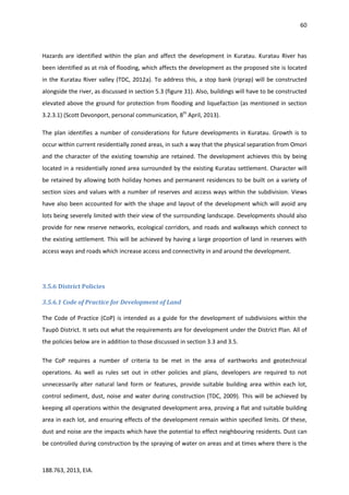 60
188.763, 2013, EIA.
Hazards are identified within the plan and affect the development in Kuratau. Kuratau River has
been identified as at risk of flooding, which affects the development as the proposed site is located
in the Kuratau River valley (TDC, 2012a). To address this, a stop bank (riprap) will be constructed
alongside the river, as discussed in section 5.3 (figure 31). Also, buildings will have to be constructed
elevated above the ground for protection from flooding and liquefaction (as mentioned in section
3.2.3.1) (Scott Devonport, personal communication, 8th
April, 2013).
The plan identifies a number of considerations for future developments in Kuratau. Growth is to
occur within current residentially zoned areas, in such a way that the physical separation from Omori
and the character of the existing township are retained. The development achieves this by being
located in a residentially zoned area surrounded by the existing Kuratau settlement. Character will
be retained by allowing both holiday homes and permanent residences to be built on a variety of
section sizes and values with a number of reserves and access ways within the subdivision. Views
have also been accounted for with the shape and layout of the development which will avoid any
lots being severely limited with their view of the surrounding landscape. Developments should also
provide for new reserve networks, ecological corridors, and roads and walkways which connect to
the existing settlement. This will be achieved by having a large proportion of land in reserves with
access ways and roads which increase access and connectivity in and around the development.
3.5.6 District Policies
3.5.6.1 Code of Practice for Development of Land
The Code of Practice (CoP) is intended as a guide for the development of subdivisions within the
Taupō District. It sets out what the requirements are for development under the District Plan. All of
the policies below are in addition to those discussed in section 3.3 and 3.5.
The CoP requires a number of criteria to be met in the area of earthworks and geotechnical
operations. As well as rules set out in other policies and plans, developers are required to not
unnecessarily alter natural land form or features, provide suitable building area within each lot,
control sediment, dust, noise and water during construction (TDC, 2009). This will be achieved by
keeping all operations within the designated development area, proving a flat and suitable building
area in each lot, and ensuring effects of the development remain within specified limits. Of these,
dust and noise are the impacts which have the potential to effect neighbouring residents. Dust can
be controlled during construction by the spraying of water on areas and at times where there is the
 