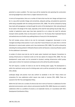 61
188.763, 2013, EIA.
potential to create a problem. The noise issue will be resolved by only operating the construction
site during daylight hours when there is a higher tolerance for noise.
In terms of transportation, there are a number of criteria that must be met. Design and layout must
be in a way which provides linkage and connectivity, adequate parking, and pedestrian pavements
while being compatible with the existing environment (TDC, 2009). This will be achieved by having
loop roads with passageways running through the centre of the development. Side road parking will
be set aside in the design of the roads, especially as the need for boat parking may be high. Also, a
number of pedestrian access ways have been planned for as to reduce the need for vehicular
transport where possible, these are discussed in section 5.3. The Kuratau River Esplanade Reserve
and wetland area are all within easy walking distance of every lot in the development.
The CoP includes various criteria to be met for stormwater management. Stormwater is to be
managed according to best practice in such a way that if natural features are used, there is minimal
disturbance to natural water systems and is low maintenance (TDC, 2009). This will be achieved by
extending the existing wetland in Whiowhio Reserve which will become a natural purification system
for the subdivision’s stormwater.
A number of criteria must also be met for waste water treatment and disposal. Connections to
existing infrastructure or treatment onsite are the two options for disposal (TDC, 2009). The new
development’s waste water can be connected to Kuratau’s existing infrastructure which pumps
waste water to Omori for treatment and disposal and so this will be the preferred option.
The CoP requires a number of criteria to be met for drinking water supply. The development is
within the catchment service zone for drinking water and so will be connected to this town supply
(TDC, 2012b).
Landscape design and practice must also conform to standards in the CoP. These criteria are
compulsory for new subdivisions which require new roads or reserves (TDC, 2009). These are
covered in the TDC Tree and Vegetation Policy.
Within the CoP, there are a number of criteria to be met in terms of reserves in subdivisions for their
potential environmental, social, cultural, and economic benefits (TDC, 2009). Reserves are created in
subdivisions either as a condition of consent, as an esplanade reserve, or in accordance with TDC’s
Development Contributions Policy.
 