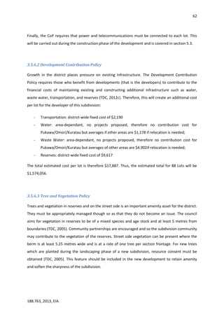 62
188.763, 2013, EIA.
Finally, the CoP requires that power and telecommunications must be connected to each lot. This
will be carried out during the construction phase of the development and is covered in section 5.3.
3.5.6.2 Development Contribution Policy
Growth in the district places pressure on existing infrastructure. The Development Contribution
Policy requires those who benefit from developments (that is the developers) to contribute to the
financial costs of maintaining existing and constructing additional infrastructure such as water,
waste water, transportation, and reserves (TDC, 2012c). Therefore, this will create an additional cost
per lot for the developer of this subdivision:
- Transportation: district-wide fixed cost of $2,190
- Water: area-dependant, no projects proposed, therefore no contribution cost for
Pukawa/Omori/Kuratau but averages if other areas are $1,178 if relocation is needed;
- Waste Water: area-dependant, no projects proposed, therefore no contribution cost for
Pukawa/Omori/Kuratau but averages of other areas are $4,902if relocation is needed;
- Reserves: district-wide fixed cost of $9,617
The total estimated cost per lot is therefore $17,887. Thus, the estimated total for 88 Lots will be
$1,574,056.
3.5.6.3 Tree and Vegetation Policy
Trees and vegetation in reserves and on the street side is an important amenity asset for the district.
They must be appropriately managed though so as that they do not become an issue. The council
aims for vegetation in reserves to be of a mixed species and age stock and at least 5 metres from
boundaries (TDC, 2005). Community partnerships are encouraged and so the subdivision community
may contribute to the vegetation of the reserves. Street side vegetation can be present where the
berm is at least 5.25 metres wide and is at a rate of one tree per section frontage. For new trees
which are planted during the landscaping phase of a new subdivision, resource consent must be
obtained (TDC, 2005). This feature should be included in the new development to retain amenity
and soften the sharpness of the subdivision.
 