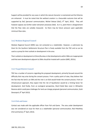64
188.763, 2013, EIA.
Support will be provided for any cases in which the natural character is maintained and the fisheries
are enhanced. It must be noted that the wetland creation is a favourable outcome that will be
supported by DoC (personal communication, Michel Dedual (DoC), 9th
April, 2013). They will
however oppose any further water extraction processes (ibid). As it is, point there is disagreement
that the flow rates are suitably measured. So there may be future pressure upon applicable
minimum flow rates.
3.6.2 Waikato Regional Council
Waikato Regional Council (WRC) was not contacted as a stakeholder. However, a submission by
them for the Southern Settlements Structure Plan is freely available from the TDC and so can be
used as a proxy for their outlook on development in the area.
Their outlook on development at Omori/Kuratau is that developments within SNAs are inappropriate
and that even development adjacent to SNAs should be treated with caution (WRC, 2013c).
3.6.3 Taupō District Council
TDC has a number of concerns regarding the proposed development, primarily focused around the
difficulty that may arise during the consent process. From a policy point of view, they believe that
the fact that the land is an SNA and the river is an OLA would hinder the consent process. From an
infrastructural approach, they expect that the risk of liquefaction would be a limiting factor for
development. And finally, from an ecological perspective, Short-Tailed Bats roost in Whiowhio
Reserve which could pose challenges for land use change proposals (personal communication, Scott
Devonport, 8th
April 2013).
3.6.4 Fish and Game
Contact was made with the applicable officer from Fish and Game. The area under development
was not considered an issue for them as a stakeholder (personal communication, Rob Pitkethley
(Fish and Game), 4th
April, 2013).
 