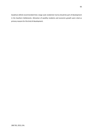 66
188.763, 2013, EIA.
Goodman (2012) recommended that a large scale residential marina should be part of development
in the Southern Settlements. Attraction of wealthy residents and economic growth were cited as
primary reasons for this kind of development.
 