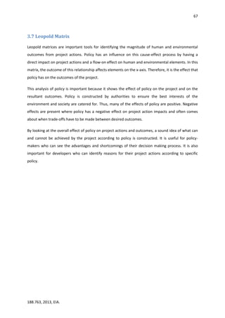 67
188.763, 2013, EIA.
3.7 Leopold Matrix
Leopold matrices are important tools for identifying the magnitude of human and environmental
outcomes from project actions. Policy has an influence on this cause-effect process by having a
direct impact on project actions and a flow-on effect on human and environmental elements. In this
matrix, the outcome of this relationship affects elements on the x-axis. Therefore, it is the effect that
policy has on the outcomes of the project.
This analysis of policy is important because it shows the effect of policy on the project and on the
resultant outcomes. Policy is constructed by authorities to ensure the best interests of the
environment and society are catered for. Thus, many of the effects of policy are positive. Negative
effects are present where policy has a negative effect on project action impacts and often comes
about when trade-offs have to be made between desired outcomes.
By looking at the overall effect of policy on project actions and outcomes, a sound idea of what can
and cannot be achieved by the project according to policy is constructed. It is useful for policy-
makers who can see the advantages and shortcomings of their decision making process. It is also
important for developers who can identify reasons for their project actions according to specific
policy.
 
