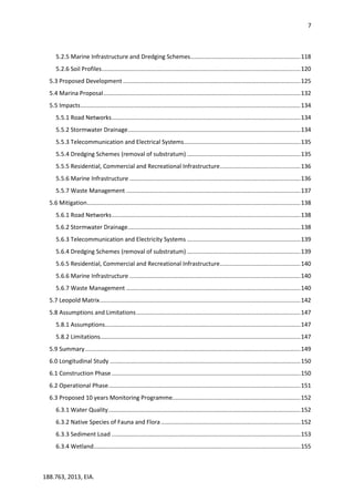7
188.763, 2013, EIA.
5.2.5 Marine Infrastructure and Dredging Schemes...................................................................118
5.2.6 Soil Profiles.........................................................................................................................120
5.3 Proposed Development ............................................................................................................125
5.4 Marina Proposal........................................................................................................................132
5.5 Impacts......................................................................................................................................134
5.5.1 Road Networks...................................................................................................................134
5.5.2 Stormwater Drainage.........................................................................................................134
5.5.3 Telecommunication and Electrical Systems.......................................................................135
5.5.4 Dredging Schemes (removal of substratum) .....................................................................135
5.5.5 Residential, Commercial and Recreational Infrastructure.................................................136
5.5.6 Marine Infrastructure ........................................................................................................136
5.5.7 Waste Management ..........................................................................................................137
5.6 Mitigation..................................................................................................................................138
5.6.1 Road Networks...................................................................................................................138
5.6.2 Stormwater Drainage.........................................................................................................138
5.6.3 Telecommunication and Electricity Systems .....................................................................139
5.6.4 Dredging Schemes (removal of substratum) .....................................................................139
5.6.5 Residential, Commercial and Recreational Infrastructure.................................................140
5.6.6 Marine Infrastructure ........................................................................................................140
5.6.7 Waste Management ..........................................................................................................140
5.7 Leopold Matrix..........................................................................................................................142
5.8 Assumptions and Limitations....................................................................................................147
5.8.1 Assumptions.......................................................................................................................147
5.8.2 Limitations..........................................................................................................................147
5.9 Summary...................................................................................................................................149
6.0 Longitudinal Study ....................................................................................................................150
6.1 Construction Phase...................................................................................................................150
6.2 Operational Phase.....................................................................................................................151
6.3 Proposed 10 years Monitoring Programme..............................................................................152
6.3.1 Water Quality.....................................................................................................................152
6.3.2 Native Species of Fauna and Flora.....................................................................................152
6.3.3 Sediment Load ...................................................................................................................153
6.3.4 Wetland..............................................................................................................................155
 