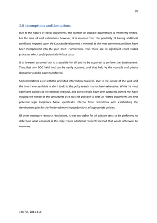 70
188.763, 2013, EIA.
3.8 Assumptions and Limitations
Due to the nature of policy documents, the number of possible assumptions is inherently limited.
For the sake of cost estimations however, it is assumed that the possibility of having additional
conditions imposed upon the Kuratau development is minimal as the most common conditions have
been incorporated into the plan itself. Furthermore, that there are no significant court-related
processes which could potentially inflate costs.
It is however assumed that it is possible for all land to be acquired to perform the development.
Thus, that any DOC held land can be easily acquired, and that held by the councils and private
landowners can be easily transferred.
Some limitations exist with the provided information however. Due to the nature of the work and
the time frame available in which to do it, the policy search has not been exhaustive. While the most
significant policies at the national, regional, and district levels have been captured, others may have
escaped the notice of the consultants as it was not possible to seek all related documents and find
potential legal loopholes. More specifically, internal time restrictions with establishing the
development plan further hindered more focused analysis of appropriate policies.
Of other necessary resource restrictions, it was not viable for all suitable tests to be performed to
determine what consents as this may create additional consents beyond that would otherwise be
necessary.
 