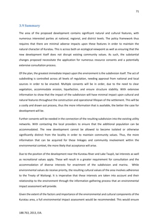 71
188.763, 2013, EIA.
3.9 Summary
The area of the proposed development contains significant natural and cultural features, with
numerous interested parties at national, regional, and district levels. The policy framework thus
requires that there are minimal adverse impacts upon these features in order to maintain the
natural character of Kuratau. This is across both an ecological viewpoint as well as ensuring that the
new development itself does not disrupt existing community values. As such, the substantial
changes proposed necessitate the application for numerous resource consents and a potentially
extensive consultation process.
Of the plan, the greatest immediate impact upon the environment is the subdivision itself. The act of
subdividing is controlled across all levels of regulation, needing approval from national and local
sources in order to be enacted. Multiple consents will be in order, due to the need to clear
vegetation, accommodate erosion, liquefaction, and ensure structure stability. With extensive
information to show that the impact of the subdivision will have minimal impact upon cultural and
natural features throughout the construction and operational lifespan of the settlement. This will be
a costly and drawn out process, thus the more information that is available, the better the case for
development will be.
Further consents will be needed in the connection of the resulting subdivision into the existing utility
networks. With contacting the local providers to ensure that the additional population can be
accommodated. The new development cannot be allowed to become isolated or otherwise
significantly distinct from the locality in order to maintain community values. Thus, the more
information that can be acquired for these linkages and community involvement within the
environmental context, the more likely that acceptance will arise.
Due to the position of the development near the Kuratau River and Lake Taupō, Iwi interests as well
as recreational values apply. These will result in a greater requirement for consultation and the
accommodation of diverse interests for enactment of the subdivision and marina. While
environmental values do receive priority, the resulting cultural values of the area involves adherence
to the Treaty of Waitangi. It is imperative that these interests are taken into account and their
relationship to the environment through the information gathering process that an environmental
impact assessment will provide.
Given the extent of the factors and importance of the environmental and cultural components of the
Kuratau area, a full environmental impact assessment would be recommended. This would ensure
 