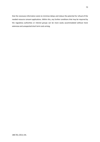 72
188.763, 2013, EIA.
that the necessary information exists to minimise delays and reduce the potential for refusal of the
needed resource consent applications. Within this, any further conditions that may be required by
the regulatory authorities or interest groups can be more easily accommodated without more
extensive and unexpected short term costs arising.
 