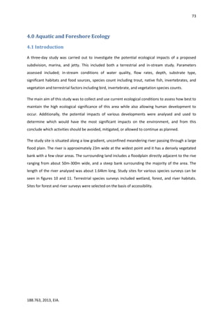 73
188.763, 2013, EIA.
4.0 Aquatic and Foreshore Ecology
4.1 Introduction
A three-day study was carried out to investigate the potential ecological impacts of a proposed
subdivision, marina, and jetty. This included both a terrestrial and in-stream study. Parameters
assessed included; in-stream conditions of water quality, flow rates, depth, substrate type,
significant habitats and food sources, species count including trout, native fish, invertebrates, and
vegetation and terrestrial factors including bird, invertebrate, and vegetation species counts.
The main aim of this study was to collect and use current ecological conditions to assess how best to
maintain the high ecological significance of this area while also allowing human development to
occur. Additionally, the potential impacts of various developments were analysed and used to
determine which would have the most significant impacts on the environment, and from this
conclude which activities should be avoided, mitigated, or allowed to continue as planned.
The study site is situated along a low gradient, unconfined meandering river passing through a large
flood plain. The river is approximately 23m wide at the widest point and it has a densely vegetated
bank with a few clear areas. The surrounding land includes a floodplain directly adjacent to the rive
ranging from about 50m-300m wide, and a steep bank surrounding the majority of the area. The
length of the river analysed was about 1.64km long. Study sites for various species surveys can be
seen in figures 10 and 11. Terrestrial species surveys included wetland, forest, and river habitats.
Sites for forest and river surveys were selected on the basis of accessibility.
 