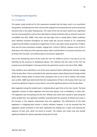76
188.763, 2013, EIA.
4.2 Background (Aquatic)
4.2.1 Conditions
The aquatic study carried out for this assessment revealed that the lower reach is an unconfined,
low gradient, meandering river with a stream bed ranging from fine gravel/coarse sand to occasional
silt-prone sites in the slower flowing areas. This reach of the river has been noted to be a significant
area for trout populations and has been described as having similarities with an estuarine reach of a
unmodified river (KCE, 2000). There were very few large rocks or woody debris. Water conditions
were relatively consistent throughout our entire study site: pH was constant at 7.0, conductivity
ranged from 90-110S/m, temperature ranged from 12-14°C, and water clarity varied from 77-84cm.
Flow was the most inconsistent variable, ranging from 1.52m/s-2.705m/s, however much of this is
likely due to the influence of the upstream power station and therefore no accurate conclusions can
be drawn from this data. Full condition data can be found in appendix 9.
Due to the meandering nature of this reach the river has shifted its course in the past as can be
identified by the presence of abandoned oxbows. This indicates that this reach of the river has
avulsed across the floodplain in the past and has the potential to avulse in the future (KCE, 2000).
Flow conditions were identified as one of the most important factors affecting the instream ecology
of the Kuratau River. Flow is controlled by the upstream power station (King Country Energy Limited
(KCE)) which releases water at certain times causing the river to rise or fall in relation. Past studies
such as (KCE, 2000) have determined that the manipulations of flow in the Kuratau River have not
caused any significant impacts on trout which is one of the significant species in the Kuratau River.
Bank vegetation along the studied reach is relatively dense apart from at the river mouth. The bank
vegetation consists of native vegetation and some pest species, such as blackberry, in some sites.
The vegetation was encroaching into the river. Willows and rushes were located in spots along the
entire studied sites. One significant condition associated with the presence of willows and rushes is
the increase in fine deposits downstream from the vegetation. The effectiveness of the bank
vegetation in mitigating bank erosion is mostly unknown; however, it can be assumed that the
vegetation would contribute to the bank stabilisation by holding soil in place and reducing the
exposure of bare soils, which are prone to erosion. The willows and rushes may also provide
significant habitats for species especially nesting sites for birds.
 