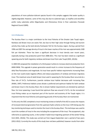 79
188.763, 2013, EIA.
populations of more pollution-tolerant species found in the samples suggests that water quality is
slightly degraded. However, some of this may also due to substrate type, as mayflies and stoneflies
prefer rocky substrates while Oligochaetes and Chironomus thrive in finer substrates (Taranaki
Regional Council 2009).
4.2.4 Fisheries
The Kuratau River is a major contributor to the trout fisheries of the Greater Lake Taupō region.
Rainbow and Brown trout are exotic fish, but due to their high value through fishing and tourism
activity they make up the bulk density freshwater fish for the Kuratau region. During a period from
1996 and 2007 the average density of trout in the lower reaches of the river was approximately 1500
fish per kilometer. There has been a significant decrease in trout density over recent years,
especially during a low productive point from 2008-2011. This river has been noted as a significant
spawning area for both migratory rainbow and brown trout from Lake Taupō (DOC, 2012b).
In 2005 KCE proposed the installation of a third power turbine to increase electrical production form
6MW-9MW. This upgrade in power generation would result in a minor increase to the frequency of
daily flow fluctuations and magnitude. As trout have specific habitat requirements increasing flows
on the river could create negative effects and reduce populations of rainbow and brown migratory
trout. The maximum area of adult brown trout used in spawning for the Kuratau River occurred at a
flow rate of 7m3
/s. Furthermore, juvenile rainbow trout habitat decreases with increasing flow
(NIWA, 1997). Preference habitat curves dictate a preferred and optimum habitat for both rainbow
and brown trout in the Kuratau River; the in-stream habitat requirements are dictated by optimum
flow. For trout spawning, it was found that optimum flow was around 5-7m3
/s. As the recreational
trout fishing makes up an important part of the tourism and economy of the Taupō region, it is
important that the trout fisheries and spawning grounds of the Kuratau River are maintained.
To this end, the DOC completed a trout monitoring review on behalf of the KCE to assess the impacts
of increased electrical generation from the upstream hydro scheme on the trout. Drift diving was the
key monitoring technique used to monitor the trout in the Kuratau River. This technique was used to
count the numbers of trout in the area including the escapement of the trout. The escapement, also
referred to as spawning counts, is the number if adult trout migrating upstream of the winter fishing
limit (DOC, 2012b). This study was carried out from August-September over a period of two years
(2011-2012). Currently the results of this study have not been published; however results from other
 