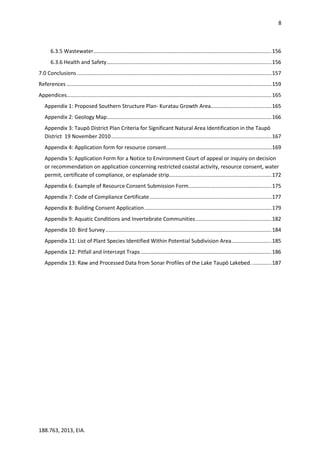 8
188.763, 2013, EIA.
6.3.5 Wastewater........................................................................................................................156
6.3.6 Health and Safety...............................................................................................................156
7.0 Conclusions ...................................................................................................................................157
References ..........................................................................................................................................159
Appendices..........................................................................................................................................165
Appendix 1: Proposed Southern Structure Plan- Kuratau Growth Area.........................................165
Appendix 2: Geology Map...............................................................................................................166
Appendix 3: Taupō District Plan Criteria for Significant Natural Area Identification in the Taupō
District 19 November 2010............................................................................................................167
Appendix 4: Application form for resource consent.......................................................................169
Appendix 5: Application Form for a Notice to Environment Court of appeal or inquiry on decision
or recommendation on application concerning restricted coastal activity, resource consent, water
permit, certificate of compliance, or esplanade strip.....................................................................172
Appendix 6: Example of Resource Consent Submission Form........................................................175
Appendix 7: Code of Compliance Certificate ..................................................................................177
Appendix 8: Building Consent Application......................................................................................179
Appendix 9: Aquatic Conditions and Invertebrate Communities...................................................182
Appendix 10: Bird Survey................................................................................................................184
Appendix 11: List of Plant Species Identified Within Potential Subdivision Area...........................185
Appendix 12: Pitfall and Intercept Traps ........................................................................................186
Appendix 13: Raw and Processed Data from Sonar Profiles of the Lake Taupō Lakebed..............187
 