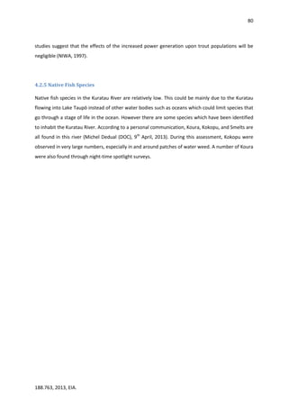 80
188.763, 2013, EIA.
studies suggest that the effects of the increased power generation upon trout populations will be
negligible (NIWA, 1997).
4.2.5 Native Fish Species
Native fish species in the Kuratau River are relatively low. This could be mainly due to the Kuratau
flowing into Lake Taupō instead of other water bodies such as oceans which could limit species that
go through a stage of life in the ocean. However there are some species which have been identified
to inhabit the Kuratau River. According to a personal communication, Koura, Kokopu, and Smelts are
all found in this river (Michel Dedual (DOC), 9th
April, 2013). During this assessment, Kokopu were
observed in very large numbers, especially in and around patches of water weed. A number of Koura
were also found through night-time spotlight surveys.
 