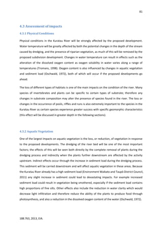 81
188.763, 2013, EIA.
4.3 Assessment of impacts
4.3.1 Physical Conditions
Physical conditions in the Kuratau River will be strongly affected by the proposed development.
Water temperature will be greatly affected by both the potential changes in the depth of the stream
caused by dredging, and the presence of riparian vegetation, as much of this will be removed by the
proposed subdivision development. Changes in water temperature can result in effects such as the
alteration of the dissolved oxygen content as oxygen solubility in water varies along a range of
temperatures (Tromans, 1998). Oxygen content is also influenced by changes in aquatic vegetation
and sediment load (Oschwald, 1972), both of which will occur if the proposed developments go
ahead.
The loss of different types of habitats is one of the main impacts on the condition of the river. Many
species of invertebrates and plants can be specific to certain types of substrate; therefore any
changes in substrate composition may alter the presence of species found in the river. The loss or
changes in the occurrence of pools, riffles and runs is also extremely important to the species in the
Kuratau River as certain species experience greater success with specific geomorphic characteristics
(this effect will be discussed in greater depth in the following sections).
4.3.2 Aquatic Vegetation
One of the largest impacts on aquatic vegetation is the loss, or reduction, of vegetation in response
to the proposed developments. The dredging of the river bed will be one of the most important
factors; the effects of this will be seen both directly by the complete removal of plants during the
dredging process and indirectly when the plants further downstream are affected by the activity
upstream. Indirect effects occur through the increase in sediment load during the dredging process.
This sediment will be carried downstream and will affect aquatic vegetation in these areas. Because
the Kuratau River already has a high sediment load (Environment Waikato and Taupō District Council,
2011) any slight increase in sediment could lead to devastating impacts. For example increased
sediment load could result in vegetation being smothered, especially if the sediment load contains
high proportions of fine silts. Other effects also include the reduction in water clarity which would
decrease light infiltration and therefore reduce the ability of the plants to produce food through
photosynthesis, and also a reduction in the dissolved oxygen content of the water (Oschwald, 1972).
 