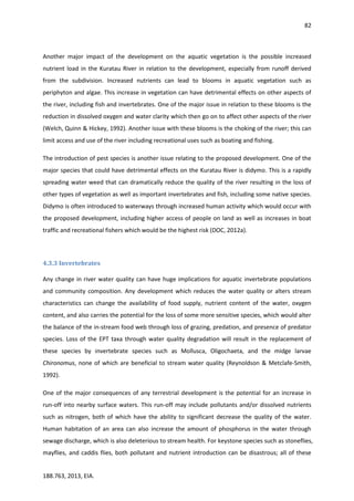 82
188.763, 2013, EIA.
Another major impact of the development on the aquatic vegetation is the possible increased
nutrient load in the Kuratau River in relation to the development, especially from runoff derived
from the subdivision. Increased nutrients can lead to blooms in aquatic vegetation such as
periphyton and algae. This increase in vegetation can have detrimental effects on other aspects of
the river, including fish and invertebrates. One of the major issue in relation to these blooms is the
reduction in dissolved oxygen and water clarity which then go on to affect other aspects of the river
(Welch, Quinn & Hickey, 1992). Another issue with these blooms is the choking of the river; this can
limit access and use of the river including recreational uses such as boating and fishing.
The introduction of pest species is another issue relating to the proposed development. One of the
major species that could have detrimental effects on the Kuratau River is didymo. This is a rapidly
spreading water weed that can dramatically reduce the quality of the river resulting in the loss of
other types of vegetation as well as important invertebrates and fish, including some native species.
Didymo is often introduced to waterways through increased human activity which would occur with
the proposed development, including higher access of people on land as well as increases in boat
traffic and recreational fishers which would be the highest risk (DOC, 2012a).
4.3.3 Invertebrates
Any change in river water quality can have huge implications for aquatic invertebrate populations
and community composition. Any development which reduces the water quality or alters stream
characteristics can change the availability of food supply, nutrient content of the water, oxygen
content, and also carries the potential for the loss of some more sensitive species, which would alter
the balance of the in-stream food web through loss of grazing, predation, and presence of predator
species. Loss of the EPT taxa through water quality degradation will result in the replacement of
these species by invertebrate species such as Mollusca, Oligochaeta, and the midge larvae
Chironomus, none of which are beneficial to stream water quality (Reynoldson & Metclafe-Smith,
1992).
One of the major consequences of any terrestrial development is the potential for an increase in
run-off into nearby surface waters. This run-off may include pollutants and/or dissolved nutrients
such as nitrogen, both of which have the ability to significant decrease the quality of the water.
Human habitation of an area can also increase the amount of phosphorus in the water through
sewage discharge, which is also deleterious to stream health. For keystone species such as stoneflies,
mayflies, and caddis flies, both pollutant and nutrient introduction can be disastrous; all of these
 