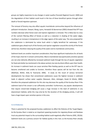 83
188.763, 2013, EIA.
groups are highly responsive to any changes in water quality (Taranaki Regional Council, 2009) and
the degradation of their habitat could result in the loss of these beneficial species through either
death or forced migration upstream.
The removal of forestry may also affect aquatic invertebrate communities beyond the influences of
pollutant introduction. Stewart, Wang, Lyons, Horwatich & Bannerman (2001) showed that EPT taxa
numbers decrease when forest cover and riparian vegetation is removed. This is likely due to a loss
of the nutrient filtering effect of forests as well as a reduction in shading of the water edges,
resulting in an increase in temperature in the edge regions of the water way. The area proposed for
the subdivision is dominated by native bush which is highly beneficial for waterways. If the
subdivision goes ahead much of the forestry and riparian vegetation around the vicinity of the forest
will be lost, therefore reducing the quality of the water and its invertebrate communities.
Sediment levels are another important consideration; they have significant implications for all levels
of the tropic chain for in-stream communities. Macro-invertebrate taxa (particularly sensitive species)
are not only indirectly affected by increased sediment loads through the loss of aquatic vegetation
for food and shelter (as mentioned in the above section), but also by direct effects upon their health.
An increase in sediment levels can cause sensitive filter-feeding species as well as the EPT taxa to
become smothered and unable to function, therefore these species will be lost from the site
(Matthaei, Weller, Kelly & Townsend, 2006). A study on the result of various terrestrial
developments has shown that conventional subdivisions cause the highest increase in sediment
loads in adjacent surface water supplies (Nassauer, Allan, Johengen, Kosek & Infante, 2004);
therefore the proposed subdivision for this site may decrease the quality of the Kuratau River if the
sediment load of the stream is not sufficiently controlled. Furthermore, any aquatic developments
that require stream-bed dredging will cause a huge increase in the level of sediments in any
downstream habitats; while this may only be for the duration of the dredging activity, it will still
have a huge impact upon sensitive species in this area.
4.3.4 Fisheries
There is potential for the proposed Kuratau subdivision to affect the fisheries of the Taupō Region.
As the Kuratau River is noted as an important spawning location for migratory Brown and Rainbow
trout any potential impact to the surrounding habitat could negatively affect fisheries (DOC, 2012b).
Sediment levels are a primary concern for habitat quality in this river; as the Kuratau River already
 