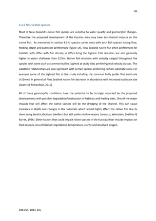 86
188.763, 2013, EIA.
4.3.5 Native fish species
Most of New Zealand’s native fish species are sensitive to water quality and geomorphic changes.
Therefore the proposed development of the Kuratau area may have detrimental impacts on the
native fish. As mentioned in section 4.3.4, species curves exist with each fish species having flow,
feeding, depth and substrate preferences (figure 14). New Zealand native fish often preferences for
habitats with riffles with fish density in riffles bring the highest. Fish densities are also generally
higher in water shallower than 0.25m. Native fish relations with velocity ranged throughout the
species with some such as common bullies (sighted at study site) preferring mid velocity classes. The
substrate relationships are also significant with certain species preferring certain substrate sizes. For
example some of the sighted fish in the study including the common bully prefer fine substrate
(<32mm). In general all New Zealand native fish decrease in abundance with increased substrate size
(Jowett & Richardson, 2010).
All of these geomorphic conditions have the potential to be strongly impacted by the proposed
developments with possible degradation/destruction of habitats and feeding sites. One of the major
impacts that will affect the native species will be the dredging of the channel. This can cause
increases in depth and changes in the substrate which would highly affect the native fish due to
them being benthic (bottom dwellers) but still prefer shallow waters (Iannuzzi, Weinstein, Snellner &
Barret, 1996). Other factors that could impact native species in the Kuratau River include impacts on
food sources, loss of habitat (vegetation), temperature, clarity and dissolved oxygen.
 