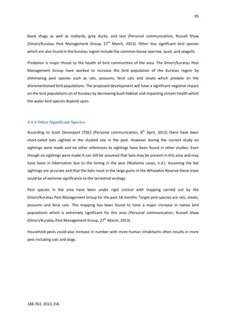 95
188.763, 2013, EIA.
black shags as well as mallards, grey ducks, and teal (Personal communication, Russell Shaw
(Omori/Kuratau Pest Management Group, 27th
March, 2013). Other less significant bird species
which are also found in the Kuratau region include the common house sparrow, quail, and seagulls.
Predation is major threat to the health of bird communities of the area. The Omori/Kuratau Pest
Management Group have worked to increase the bird population of the Kuratau region by
eliminating pest species such as rats, possums, feral cats and stoats which predate on the
aforementioned bird populations. The proposed development will have a significant negative impact
on the bird populations on of Kuratau by decreasing bush habitat and impacting stream health which
the water bird species depend upon.
4.4.4 Other Significant Species
According to Scott Devonport (TDC) (Personal communication, 8th
April, 2013) there have been
short-tailed bats sighted in the studied site in the past. However during the current study no
sightings were made and no other references to sightings have been found in other studies. Even
though no sightings were made it can still be assumed that bats may be present in this area and may
have been in hibernation due to the timing in the year (Waitomo caves, n.d.). Assuming the bat
sightings are accurate and that the bats roost in the large gums in the Whiowhio Reserve these trees
could be of extreme significance to the terrestrial ecology.
Pest species in the area have been under rigid control with trapping carried out by the
Omori/Kuratau Pest Management Group for the past 18 months. Target pest species are rats, stoats,
possums and feral cats. This trapping has been found to have a major increase in native bird
populations which is extremely significant for this area (Personal communication, Russell Shaw
(Omori/Kuratau Pest Management Group, 27th
March, 2013).
Household pests could also increase in number with more human inhabitants often results in more
pets including cats and dogs.
 