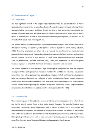 96
188.763, 2013, EIA.
4.5 Assessment of impacts
4.5.1 Vegetation
The most significant impact of the proposed development will be the loss or reduction of native
species due to removal for the proposed subdivision. This can then go on to impact other significant
species including invertebrates and birds through the loss of food and shelter. Additionally, the
removal of native vegetation will likely result in habitat fragmentation for forest species which
results in problems such as lack of inter-populational breeding and migration, as well as a loss of
diversity which results from smaller patch size.
The general removal of trees will have a negative environmental impact with possible increases in
atmospheric warming and pollution, water pollution and land degradation (Elliot, Flenley & Sutton,
1998). Terrestrial vegetation can often act as a nutrient sink resulting in less nutrients being
deposited into the waterways. Trees and shrubs can intercept runoff of both sediment and nutrients
which if removed can result in large amounts of runoff being deposited in waterways (Lowrance,
Todd, Fail, Hendrickson, Leonard & Asmussen, 1984). Finally, land degradation can occur through the
increased exposure of soils which then leads to increased erosion by wind and water.
The current vegetation in this area has a high percentage of pest plants and with the proposed
development these pest species may increase in number. This could be due either to a reduction in
competition from native species or new species being introduced which could lead to native species
being out-competed. Even with the replanting of native vegetation the further impacts on species
inhabiting the vegetation will be negative. This is because many types of vegetation, especially New
Zealand natives are slow growing and may take many years before they reach a stage where they
can provide suitable habitats and food sources for native species (Wardle, 1985).
4.5.2 Invertebrates
The potential impacts of the subdivision upon invertebrate communities appear to be relatively low
due to the lack of species found in this study. Usually however, the potential impacts upon
invertebrate communities would involve issues such as the loss of habitat, loss of food sources, and
the introduction of competitor and pest species due to human activities. The removal of the forested
areas under the subdivision development would affect both ground dwelling and flying insects.
Many plants provide resources such as food and shelter for insects, as well as potential breeding
areas. Therefore, the loss of these would be potentially devastating for all species.
 