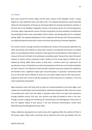 97
188.763, 2013, EIA.
4.5.3 Birds
Bush areas around the Kuratau region and the lower reaches of the floodplain create a unique
habitat for many significant forest and water birds. The proposed development would drastically
impact the bird population of Kuratau by promoting habitat loss through development activities in
the bush and on the floodplain. Vegetation removal is the primary concern for the bird populations
of Kuratau region. Reproductive success of forest-nesting birds has been positively correlated with
the percentage of forest cover, percentage of forest interior, and average patch size in a landscape
(Fahrig, 2003). The proposed development of this subdivision will decrease all of these parameters,
as residential properties will be built in place of the bush that previously contained vegetation.
The removal of bush coverage should be amended by the creation of the proposed esplanade strip
which will provide some habitat for native birds. However the esplanade will become an isolated
patch as surrounding bush will be removed to make space for new development. Patch isolation is a
measure of the lack of habitat in the landscape surrounding a patch. Research has shown that patch
isolation on species richness represents further evidence for the strong impact of habitat loss on
biodiversity (Fahrig, 2003). Many species of birds have a minimum patch size requirement for
reproductive success. Small patches can reduce the population of birds due to increased competition
for fewer resources. The reduction of food and other important resources caused by the subdivision
will therefore have a significant impact upon many bird species. In particular, insectivorous birds
such as the fantail will be affected as forest loss will reduce habitat area for their food sources.
Frugivorous birds such as the tui will also experience similar losses due to a reduction in fruit and
nectar produced by native plants.
Edge interactions mean that forest birds are open to increased predation at the forest edges, most
notably from household pets and associated pests. Subdivision development often means the arrival
of household pets which have the ability to decimate native forest and water bird populations
through predation activity. Feral cats, rats, possums and stoats all predate on birds in this area.
Through constant trapping and monitoring the Omori/Kuratau Pest Management Group work to
limit the negative impact of pest species in the area (Personal communication, Russell Shaw
(Omori/Kuratau Pest Management Group, 2013).
Finally, subdivision development can create noises which negatively affect the condition of birds in
the Kuratau region. Water birds in particular will be affected by the noise and vibration from the
 