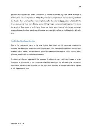 98
188.763, 2013, EIA.
potential increase of water traffic. Disturbance of water birds can be any event which interrupts a
bird’s natural behaviour (Clowater, 2008). The proposed development will increase boating traffic on
the Kuratau River which can have major implications for the water bird populations who inhabit the
lower reaches and flood plain. Boating is one of the principle human-initiated impacts which cause
the greatest disturbance to birds. Large boats and those with motors create waves which can
displace birds and reduce breeding and foraging success and therefore survival (McKinlay & Smale,
2001).
4.5.4 Other Significant Species
Due to the endangered status of the New Zealand short-tailed bat it is extremely important to
maintain the population. This could mean that the gum trees they roost in should not be removed;
however even if they are not removed the bats may still experience a negative impact through noise,
pollution, loss of food sources and other factors.
The increase in human activity with the proposed development may result in an increase of pests.
This could be detrimental for the remaining native bird population and will need to be considered.
Increases in household pets including cats and dogs could also have an impact on the native species
in this area including bats.
 