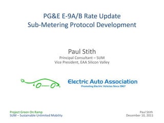 PG&E E-9A/B Rate Update
            Sub-Metering Protocol Development


                                       Paul Stith
                                 Principal Consultant – SUM
                              Vice President, EAA Silicon Valley




Project Green On Ramp                                                     Paul Stith
SUM – Sustainable Unlimited Mobility                               December 10, 2011
 