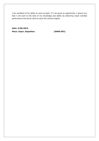 I am confident of my ability to work as team. If I am given an opportunity, I assure you
that I will work to the best of my knowledge and ability by delivering result oriented
performance and strive hard to reach the utmost heights.
Date: 3/06/2015
Place: Jaipur, Rajasthan. [ANNE DEY]
 