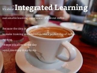 ulfgruener.com/edu | 20151
It’s aboutIntegrated Learning,
sustainable learning experience - it’s about coffee.
Because the idea is  
to make training and education like a perfect cup of coffee:
•strong,
•keeps you alive all the day
•and you enjoy it sip by sip.
 