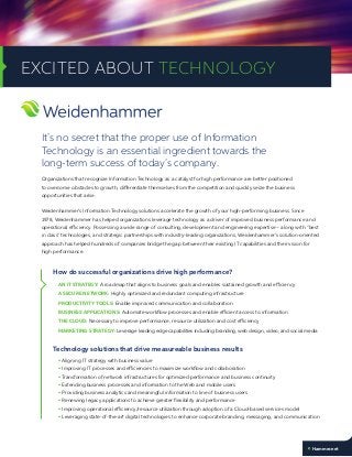 Organizations that recognize Information Technology as a catalyst for high performance are better positioned
to overcome obstacles to growth, differentiate themselves from the competition and quickly seize the business
opportunities that arise.
Weidenhammer’s Information Technology solutions accelerate the growth of your high-performing business. Since
1978, Weidenhammer has helped organizations leverage technology as a driver of improved business performance and
operational efficiency. Possessing a wide range of consulting, development and engineering expertise – along with “best
in class” technologies, and strategic partnerships with industry-leading organizations, Weidenhammer’s solution-oriented
approach has helped hundreds of companies bridge the gap between their existing IT capabilities and their vision for
high performance.
How do successful organizations drive high performance?
AN IT STRATEGY: A roadmap that aligns to business goals and enables sustained growth and efficiency
A SECURE NETWORK: Highly optimized and redundant computing infrastructure
PRODUCTIVITY TOOLS: Enable improved communication and collaboration
BUSINESS APPLICATIONS: Automate workflow processes and enable efficient access to information
THE CLOUD: Necessary to improve performance, resource utilization and cost efficiency
MARKETING STRATEGY: Leverage leading edge capabilities including branding, web design, video, and social media
Technology solutions that drive measureable business results
• Aligning IT strategy with business value
• Improving IT processes and efficiencies to maximize workflow and collaboration
• Transformation of network infrastructures for optimized performance and business continuity
• Extending business processes and information to the Web and mobile users
• Providing business analytics and meaningful information to line of business users
• Renewing legacy applications to achieve greater flexibility and performance
• Improving operational efficiency/resource utilization through adoption of a Cloud-based services model
• Leveraging state-of-the-art digital technologies to enhance corporate branding, messaging, and communication
It’s no secret that the proper use of Information
Technology is an essential ingredient towards the
long-term success of today’s company.
EXCITED ABOUT TECHNOLOGY
Hammer.net
 