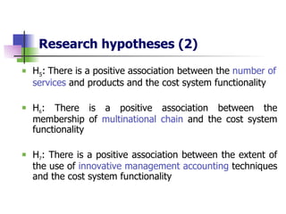 Research hypotheses   (2) H 5 :   There is a positive association between the  number of services  and products and the cost system functionality H 6 : There is a positive association between the membership of  multinational chain  and the cost system functionality H 7 : There is a positive association between the extent of the use of  innovative management accounting  techniques and the cost system functionality 