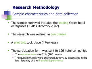 Research Methodology Sample characteristics and data collection   The sample surveyed included the  leading  Greek hotel enterprises (ICAP’s Directory 2002) The research was realized in  two phases A  pilot test  took place (interviews)  The participation form was sent to 196 hotel companies The  response rate  was 51% (100 hotels) The questionnaires were answered at 96% by executives in the top hierarchy of the  financial departments   