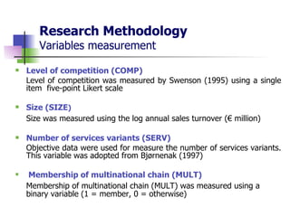 Research Methodology Variables measurement Level of competition (COMP) Level of competition was measured by Swenson (1995) using a single item  five-point Likert scale  Size (SIZE )   Size was measured using the log annual sales turnover (€ million) Number of services variants (SERV)   Objective data were used for measure the number of services variants. This variable was adopted from Bjørnenak (1997) Membership of multinational chain (MULT)   Membership of multinational chain (MULT) was measured using a binary variable (1 = member, 0 = otherwise) 